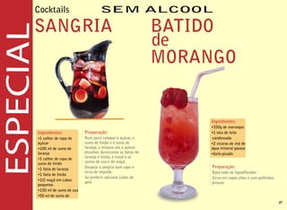 Cocktails

SANGRIA                                                       BATIDO
                                                              de
                                                              MORANGO


                                                                  Ingredientes:
                                                                  •350g de morangos
Ingredientes:            Preparação:                              •1 lata de leite
•1 colher de sopa de     Num jarro coloque o açúcar, o             condensado
açúcar                   sumo de limão e o sumo de                •2 xícaras de chá de
•100 ml de sumo de       laranja, e misture até o açúcar          água mineral gasosa
laranja                  dissolver. Acrescente as fatias de       •Gelo picado
•1 colher de sopa de     laranja e limão, a maçã e os
sumo de limão            sumos de uva e de maçã.
•1 fatia de laranja      Despeje a sangria num copo e              Preparação:
                         sirva de seguida.                         Bata tudo no liquidi cador.
•1 fatia de limão
                         Se preferir adicione cubos de             Sirva em copos altos e com palhinhas
•1/2 maçã em cubos
                         gelo                                      grossas
pequenos
•150 ml de sumo de uva
•50 ml de sumo de
                                                                                                          27
 