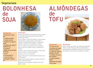 Vegetariano

BOLONHESA                                                                       ALMÔNDEGAS
de                                                                              de
SOJA                                                                            TOFU

 Ingrédientes:             Preparação:
 • 2 chávenas de soja      Coloca o granulado de soja dentro de água, durante
  na                       cerca de 20 minutos, para que hidrate, inche e
                           aumente de volume.
 • 2 cebolas grandes
                           Pica a cebola e o alho bem ninhos e deixa alourar
 • 4 dentes de alho
                           ligeiramente no azeite quente. Junta logo de
 • 2 colheres de sopa de   seguida o concentrado de tomate e um pouco de
 azeite                    água para aumentar a quantidade de molho.
 • 6 colheres de sopa de                                                        Ingrédientes:             Preparação:
                           Escorre a água da soja através de um passador.                                 Ralar o tomate ou cortar em pedacinhos pequenos.
 molho de soja                                                                  • 1 xícara de tofu
                           Rega a soja com o molho de soja, e aguarda 2-3                                 Triturar o tofu. Misturar todos os ingredientes e
 • 2 cenouras              minutos.                                             • 2 colheres de (sopa)
                                                                                de salsa, picadinha       fazer pequenas almôndegas. Passe-as por sementes
 • 600ml de concentrado    Introduz a soja no molho de tomate e mistura bem.                              de sésamo. Sirva-as com uma salada a seu gosto
 de tomate                 Junta a cenoura em cubos pequenos.                   • 1 colher de (sopa) de
 • sal q.b                                                                      maionese de soja
                           Adiciona o sal e a noz moscada.
 • noz-moscada q.b                                                              • 1 tomate, sem pele e
                           Tapa e deixa cozer em lume brando durante cerca
                                                                                sem sementes
 • 1 ramo de salsa         de 20 minutos.
                                                                                • 1 cebola pequena,
 • esparguete integral     Quando estiver pronto adiciona a salsa muito pica-
                                                                                ralada
 q.b                       dinha, e tapa novamente.
                                                                                • Sementes de sésamo
                           Entretanto coze esparguete integral para acom-
                           panhar a soja.                                       • Sal a gosto
                                                                                                                                                          29
 