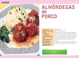 CARNE

        ALMÔNDEGAS
        de
        PORCO

        Ingrédientes:             Preparação:
        • 500 gr de carne moída   Retire a codea do pão.
        de Porco                  Misture a carne moída, o ovo, o pão desfeito, a
        • 1 ovo batido            salsa picada e os temperos. Modele as almônde-
        • 1 baguete dura          gas e cozinhe-as com um pouco de azeite numa
        • quanto baste de salsa   frigideira com tampa deixe cozinhar ate ganha-
        picada                    rem cor em seguida coloque o molho sobre as
                                  almôndegas. Tape e deixe cozinhar em lume
        • quanto baste de sal
                                  brando.
        • quanto baste de
                                  Sirva-as com arroz, esparguete ou batatas fritas,
        pimenta branca
                                  regando sempre com o molho das almondegas.
        • 2 xícaras (chá) de
        Molho de tomate


        SAIBA QUE...
        As almondegas podem ser feitas com todo tipo de
        carne e até com peixe e soja


                                                                                  11
 