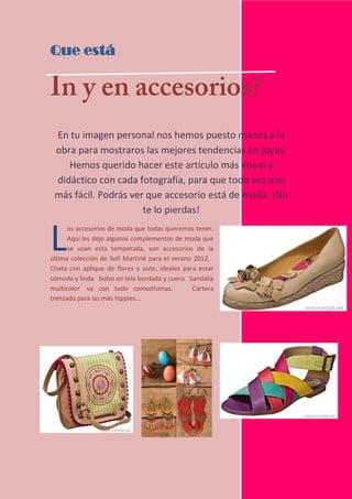 Que está




 En tu imagen personal nos hemos puesto manos a la
 obra para mostraros las mejores tendencias en joyas.
    Hemos querido hacer este artículo más visual y
 didáctico con cada fotografía, para que todo sea aún
 más fácil. Podrás ver que accesorio está de moda. ¡No
                      te lo pierdas!


L     os accesorios de moda que todas queremos tener.
      Aquí les dejo algunos complementos de moda que
      se usan esta temporada, son accesorios de la
última colección de Sofí Martirié para el verano 2012.
Chata con aplique de flores y yute, ideales para estar
cómoda y linda bolso en tela bordada y cuero Sandalia
multicolor va con todo comodísimas.             Cartera
trenzada para las más hippies...




12
 