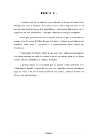 EDITORIAL:


       O trabalho infantil é um problema grave no Brasil. No Estado de Santa Catarina
apresenta 370 casos de violência sexual, mais de cinco milhões de jovens entre 5 e 17
anos de idade trabalham apesar de a lei estabelecer 16 anos como idade mínima para o
ingresso no mercado de trabalho e 14 anos para trabalhar nas condições de aprendiz.

       Muitos pais de família tem dificuldade para sustenta-las, pais acabam tendo um
numero acima do normal de filhos, fazendo com que os obriguem a pedir dinheiro em
semáforos, sendo assim o crescimento e o desenvolvimento destas crianças são
prejudicadas.

       A exploração do trabalho infantil é algo que poucos colaboram denunciando,
pois muitas crianças ao invés de estarem na escola aprendendo para ter um futuro
melhor, estão na verdade fazendo trabalhos de adultos.

       O governo precisa se conscientizar que não adianta somente colaborar “com
bolsas disso ou daquilo”, tem que dar empregos para estes pais e diminuir os impostos,
lugar de criança é na escola, todas devem ter uma infância, merecem brincar e se
divertir, tudo tem seu tempo.




                                       Página 2
 