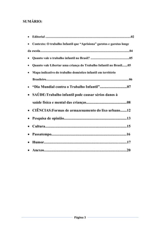 SUMÁRIO:



  Editorial ..........................................................................................................02

  Contexto: O trabalho Infantil que “Aprisiona” garotos e garotas longe

 da escola...............................................................................................................04

  Quanto vale o trabalho infantil no Brasil? ................................................05

  Quanto vale Libertar uma criança do Trabalho Infantil no Brasil.......05

  Mapa indicativo do trabalho doméstico infantil em território

      Brasileiro.......................................................................................................06

  “Dia Mundial contra o Trabalho Infantil”.............................07

  SAÚDE:Trabalho infantil pode causar sérios danos à

      saúde física e mental das crianças...........................................08

  CIÊNCIAS:Formas de armazenamento do lixo urbano.......12

  Pesquisa de opinião...................................................................13

  Cultura.......................................................................................15

  Passatempo................................................................................16

  Humor........................................................................................17

  Anexos........................................................................................20




                                                       Página 3
 