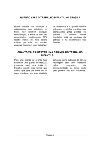 QUANTO VALE O TRABALHO INFANTIL NO BRASIL?


Quase metade das crianças e           de doméstica e a grande maioria
adolescentes que trabalham no         enfrentam condições precárias, são
Brasil não recebem qualquer           escravizadas pelos patrões ou
remuneração, e entre os que são       patroas.   O    trabalho    infantil
remunerados, praticamente 60%         doméstico está na condição da
recebe menos de meio salário          pobreza e na escolaridade das
mínimo por mês. Há também             famílias.
crianças (meninas) que trabalham


   QUANTO VALE LIBERTAR UMA CRIANÇA DO TRABALHO
                   INFANTIL?
Para uma criança de 5 anos hoje       perigosa, como extração de cal ou
bastariam uma quantia de R$40,00      reciclagem este valor oferecido
(quarenta reais) para tirá-la do      pelos        programas         de
trabalho infantil, mas temos que      complementação de renda dado
admitir que para um jovem de 17       pelo governo não são suficientes.
anos envolvido em uma atividade




                               Página 5
 