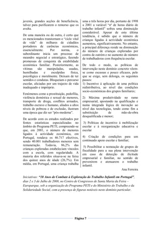 juvenis, grandes acções de beneficência,       uma a três horas por dia, portanto de 1998
talvez para purificarem o remorso que os       a 2001 a variável “nº de horas diário de
avulta.                                        trabalho infantil” sofreu uma diminuição
                                               considerável. Apesar de esta última
De uma maneira ou de outra, é certo que        tendência, é sabido que o número de
os mencionados transtornam o “ciclo vital      crianças ligadas à actividade económica
de vida” de milhares de cidadãos               aumentou, significativamente. No entanto,
portadores de carências económicas,            a principal diferença reside na diminuição
essencialmente.      Por      norma,      o    do número de crianças exploradas por
subordinante inicia um processo de             contra de outrém e no aumento do número
meandro negocial e estratégico, fazendo        de trabalhadoras com frequência escolar.
promessas de conquista da estabilidade
económica familiar. Posteriormente, as         De todo o modo, as políticas de
vítimas     são    manipuladas,    usadas,     intervenção neste domínio concreto vêem-
humilhadas       e    esculpidas     fisica,   se como escassas e pouco eficazes, pelo
psicológica e moralmente. Deixam de ter        que se exige, sem delonga, os seguintes
sentidos e condutas. Bloqueiam o percurso      passos:
escolar, aliciadas por um trajecto de vida     1) Incentivo à aplicação de uma política
inadequado e impróprio.                        redistributiva, ao nível das condições
                                               socio-económicas dos grupos familiares;
Fenómenos como a prostituição, pedofilia,
violência doméstica e sexual de menores,       2) Máxima produtividade no ramo
transporte de droga, conflitos armados,        empresarial, apostando na qualificação e
trabalho escravo e humano, aliados a altos     numa integrada lógica de inovação ao
níveis de pobreza e de exclusão, ilustram      nível das tecnologias, tendo como fim a
uma época que diz ser “pós-moderna”.           substituição       de        mão-de-obra
                                               desqualificada e menor;
De acordo com os estudos realizados por
fontes estatísticas especializadas no           3) Políticas de incentivo à mobilização
âmbito do Programa PETI, compreende-se         escolar e à reorganização educativa e
que, em 2001, o número de menores              escolar
ligados à actividade económica, em
Portugal, rondava os 46.717 efectivos,         4) Criação de condições para           um
sendo 40.001 trabalhadores menores sem         continuado apoio escolar e familiar;
remuneração. Todavia, 86,2% das                 5) Possibilitar a nomeação de grupos de
crianças exploradas estabeleciam vínculos
                                               fiscalidade para a sua plena intervenção
com a escola, com regularidade. A              em caso de detecção de ilicitude
maioria dos referidos situava-se na faixa
                                               empresarial e familiar, no sentido de
dos quinze anos de idade (26,7%). Em           prevenirem e atenuarem o trabalho
média, em Portugal, uma criança trabalha
                                               infantil.
                                                                            Ana Ferreira

Iniciativas: “10 Anos de Combate à Exploração do Trabalho Infantil em Portugal”,
dias 2 e 3 de Julho de 2008, no Centro de Congressos de Santa Maria da Feira –
Europarque, sob a organização do Programa PETI e do Ministério do Trabalho e da
Solidariedade Social, com a presença de figuras notáveis neste domínio particular.




                                        Página 7
 