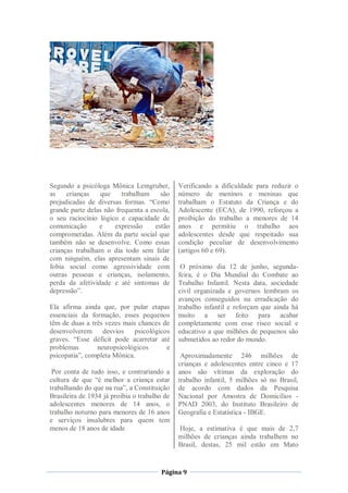 Segundo a psicóloga Mônica Lemgruber,         Verificando a dificuldade para reduzir o
as    crianças   que     trabalham     são    número de meninos e meninas que
prejudicadas de diversas formas. “Como        trabalham o Estatuto da Criança e do
grande parte delas não frequenta a escola,    Adolescente (ECA), de 1990, reforçou a
o seu raciocínio lógico e capacidade de       proibição do trabalho a menores de 14
comunicação      e    expressão      estão    anos e permitiu o trabalho aos
comprometidas. Além da parte social que       adolescentes desde que respeitado sua
também não se desenvolve. Como essas          condição peculiar de desenvolvimento
crianças trabalham o dia todo sem falar       (artigos 60 e 69).
com ninguém, elas apresentam sinais de
fobia social como agressividade com            O próximo dia 12 de junho, segunda-
outras pessoas e crianças, isolamento,        feira, é o Dia Mundial do Combate ao
perda da afetividade e até sintomas de        Trabalho Infantil. Nesta data, sociedade
depressão”.                                   civil organizada e governos lembram os
                                              avanços conseguidos na erradicação do
Ela afirma ainda que, por pular etapas        trabalho infantil e reforçam que ainda há
essenciais da formação, esses pequenos        muito a ser feito para acabar
têm de duas a três vezes mais chances de      completamente com esse risco social e
desenvolverem     desvios    psicológicos     educativo a que milhões de pequenos são
graves. “Esse déficit pode acarretar até      submetidos ao redor do mundo.
problemas       neuropsicológicos       e
psicopatia”, completa Mônica.                  Aproximadamente 246 milhões de
                                              crianças e adolescentes entre cinco e 17
 Por conta de tudo isso, e contrariando a     anos são vítimas da exploração do
cultura de que “é melhor a criança estar      trabalho infantil, 5 milhões só no Brasil,
trabalhando do que na rua”, a Constituição    de acordo com dados da Pesquisa
Brasileira de 1934 já proibia o trabalho de   Nacional por Amostra de Domicílios -
adolescentes menores de 14 anos, o            PNAD 2003, do Instituto Brasileiro de
trabalho noturno para menores de 16 anos      Geografia e Estatística - IBGE.
e serviços insalubres para quem tem
menos de 18 anos de idade                     Hoje, a estimativa é que mais de 2,7
                                              milhões de crianças ainda trabalhem no
                                              Brasil, destas, 25 mil estão em Mato


                                       Página 9
 