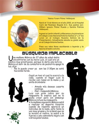 Yesica Yurani Flórez Velásquez

                              Nació el 13 de febrero en el año 2000, en el Hospital
                              Cami del Restrepo Bogotá D.C. Sus padres son:
                              William Ignacio Flórez Rueda y Sandra Patricia
                              Velásquez.

                              Ingresó al Jardín infantil La Macarena y la primaria en
                              el Colegio Liceo Nacional Antonia Santos (2° y 3° los
                              cursó en el Colegio Nuestra Señora de la
                              Presentación). Actualmente estudia su grado sexto
                              en el Colegio Antonia Santos.

                              Pasa sus ratos libres escribiendo o leyendo y le
                              fascina el teatro o el cine.




U     na mañana Mónica de 27 años de edad debía
      encontrarse con su novio Luis, el cual era un
médico muy prestigioso, porque le daría una noticia.
Mónica al salir de su consultorio de pediatría apagó la
luz, dijo:
   - No lo puedo creer ya son las 2:30pm se está
       haciendo tarde.

                    Cogió un taxi el cual la acercó a la
                    casa, cuando al llegar Luis la
                    recibe con rosas en la mano y un
                    anillo diciéndole:
                       - Amada mía deseas casarte
                          conmigo.
                       - ¡No! – respondió Mónica
                    Luis con gran rabia por su
                    respuesta le explico que no lo
                    podía creer pero sin embargo
                    Mónica retuvo su respuesta.
                    A la mañana siguiente Mónica salió
                    a realizar su deporte favorito
                    cuando de repente apareció un
                    individuo de la nada, este tenía la
                    voz muy gruesa y le ordenó que no
                    le mirara el rostro, la subió a la
                    fuerza a una camioneta negra con
     16             vidrios polarizados.
 