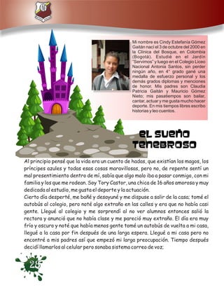 Mi nombre es Cindy Estefanía Gómez
                                                Gaitán nací el 3 de octubre del 2000 en
                                                la Clínica del Bosque, en Colombia
                                                (Bogotá). Estudié en el Jardín
                                                “Servimos” y luego en el Colegio Liceo
                                                Nacional Antonia Santos, sin perder
                                                ningún año, en 4° grado gané una
                                                medalla de esfuerzo personal y los
                                                demás grados diplomas y menciones
                                                de honor. Mis padres son Claudia
                                                Patricia Gaitán y Mauricio Gómez
                                                Nieto; mis pasatiempos son bailar,
                                                cantar, actuar y me gusta mucho hacer
                                                deporte. En mis tiempos libres escribo
                                                historias y leo cuentos.




Al principio pensé que la vida era un cuento de hadas, que existían los magos, los
príncipes azules y todas esas cosas maravillosas, pero no, de repente sentí un
mal presentimiento dentro de mí, sabía que algo malo iba a pasar conmigo, con mi
familia y los que me rodean. Soy Tory Castor, una chica de 16 años amorosa y muy
dedicada al estudio, me gusta el deporte y la actuación.
Cierto día desperté, me bañé y desayuné y me dispuse a salir de la casa; tomé el
autobús al colegio, pero noté algo extraño en las calles y era que no había casi
gente. Llegué al colegio y me sorprendí al no ver alumnos entonces salió la
rectora y anunció que no había clase y me pareció muy extraño. El día era muy
frío y oscuro y noté que había menos gente tomé un autobús de vuelta a mi casa,
llegué a la casa por fin después de una larga espera. Llegué a mi casa pero no
encontré a mis padres así que empezó mi larga preocupación. Tiempo después
decidí llamarlos al celular pero sonaba sistema correo de voz;


  28
 