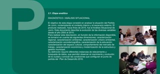 2.1. Etapa analítica
DIAGNÓSTICO / ANÁLISIS SITUACIONAL
El objetivo de esta etapa consistió en analizar la situación del Partido
de Junín, contemplando el contexto interno y el escenario externo. El
producto realizado, hacia fines de 2010, fue el Análisis Situacional de
Junín. Este documento describe la evolución de las diversas variables
desde el año 2000 al 2010.
Para realizar esta descripción, en función de la información disponible,
se tomaron en cuenta las siguientes dimensiones: caracterización
regional, caracterización ambiental, caracterización urbano ambiental,
caracterización sociodemográfica, caracterización de la educación,
caracterización del espacio cultural, comportamiento del mercado de
trabajo, caracterización económica y modernización de la estructura y
gestión municipal.
Su definición requirió diferentes instancias de relevamiento y
búsqueda de datos, que permitió observar el crecimiento y evolución
de la ciudad y conocer las condiciones que configuran el punto de
partida del Plan de Desarrollo 2016.
 
