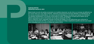 NUEVOS RETOS
DESAFÍOS HACIA EL 2016
Determinado el punto de partida enmarcado en el análisis situacional, se dio inicio a un proceso de definición de
los nuevos retos que Junín debe enfrentar, realizando aproximaciones técnicas referidas a la identificación de
los nuevos procesos problemáticos, los nuevos asuntos estratégicos y los actores que operan en el territorio.
Los desafíos identificados y los actores involucrados en estos, constituyeron la base para el diseño de los
talleres participativos para la formulación de los ejes de desarrollo del Plan.
Para su definición fueron realizadas diversas reuniones de trabajo con las Instituciones que conforman la
Estructura Permanente del Plan y se generó un documento de trabajo englobando aquellos asuntos que surgen
como ineludibles para el proceso de desarrollo hacia el 2016.
 