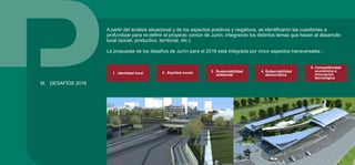 A partir del análisis situacional y de los aspectos positivos y negativos, se identificaron las cuestiones a
profundizar para re-definir el proyecto común de Junín, integrando los distintos temas que hacen al desarrollo
local (social, productivo, territorial, etc.).
La propuesta de los desafíos de Junín para el 2016 esta integrada por cinco aspectos transversales :
III. DESAFÍOS 2016
3 . Sustentabilidad
ambiental
2 . Equidad social1 . Identidad local 4. Gobernabilidad
democrática
5. Competitividad
económica e
innovación
tecnológica
 