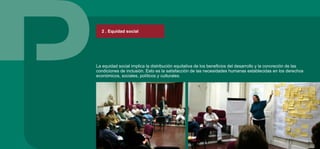 La equidad social implica la distribución equitativa de los beneficios del desarrollo y la concreción de las
condiciones de inclusión. Esto es la satisfacción de las necesidades humanas establecidas en los derechos
económicos, sociales, políticos y culturales.
2 . Equidad social
 