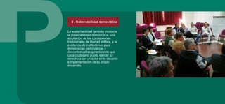 5 . Gobernabilidad democrática
La sustentabilidad también involucra
la gobernabilidad democrática, una
ampliación de las concepciones
tradicionales de libertad política, y la
existencia de instituciones para
democracias participativas y
descentralizadas garantizando que
cada ciudadano pueda ejercer su
derecho a ser un actor en la decisión
e implementación de su propio
desarrollo.
 