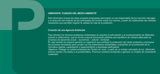 DIMENSIÓN: CUIDADO DEL MEDIO AMBIENTE
Esta dimensión incluye las ideas proyecto propuestas para lograr un uso responsable de los recursos naturales
y la reducción del impacto de las actividades del hombre sobre los mismos, a partir de implementar las medidas
necesarias que permitan mejorar la calidad de vida de la población.
Creación de una Agencia Ambiental
Para afrontar los diversos problemas ambientales se requiere la articulación y el involucramiento de diferentes
actores e instituciones, que en forma conjunta promuevan políticas que equilibren de manera adecuada los
procesos de desarrollo social – económico – cultural - territorial.
En este sentido se propone generar un organismo que verifique la protección del medio ambiente y promueva
las acciones necesarias para cumplir con los lineamientos ambientales, avanzando en la promoción de la
normativa vigente, capacitación y asesoramiento a empresas particulares.
Objetivos: Proteger la calidad ambiental del Partido de Junín, a partir de un trabajo articulado de los diferentes
actores locales vinculados a la problemática. Promover políticas tendientes a generar un modelo de crecimiento
sostenible.
 