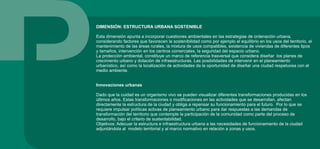 DIMENSIÓN: ESTRUCTURA URBANA SOSTENIBLE
Esta dimensión apunta a incorporar cuestiones ambientales en las estrategias de ordenación urbana,
considerando factores que favorecen la sostenibilidad como por ejemplo el equilibrio en los usos del territorio, el
mantenimiento de las áreas rurales, la mixtura de usos compatibles, existencia de viviendas de diferentes tipos
y tamaños, intervención en los centros comerciales, la seguridad del espacio urbano.
La protección ambiental, constituye un marco de referencia trasversal que considera diseñar los planes de
crecimiento urbano y dotación de infraestructuras. Las posibilidades de intervenir en el planeamiento
urbanístico, así como la localización de actividades da la oportunidad de diseñar una ciudad respetuosa con el
medio ambiente.
Innovaciones urbanas
Dado que la cuidad es un organismo vivo se pueden visualizar diferentes transformaciones producidas en los
últimos años. Estas transformaciones o modificaciones en las actividades que se desarrollan, afectan
directamente la estructura de la ciudad y obliga a repensar su funcionamiento para el futuro. Por lo que se
requiere impulsar políticas activas de planeamiento urbano para dar respuestas a las demandas de
transformación del territorio que contemple la participación de la comunidad como parte del proceso de
desarrollo, bajo el criterio de sustentabilidad.
Objetivos: Adecuar la estructura e infraestructura urbana a las necesidades de funcionamiento de la ciudad
adjuntándola al modelo territorial y al marco normativo en relación a zonas y usos.
 