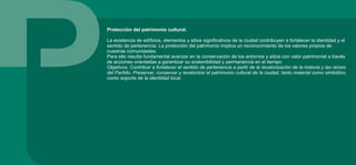 Protección del patrimonio cultural.
La existencia de edificios, elementos y sitios significativos de la ciudad contribuyen a fortalecer la identidad y el
sentido de pertenencia. La protección del patrimonio implica un reconocimiento de los valores propios de
nuestras comunidades.
Para ello resulta fundamental avanzar en la conservación de los entornos y sitios con valor patrimonial a través
de acciones orientadas a garantizar su sostenibilidad y permanencia en el tiempo.
Objetivos: Contribuir a fortalecer el sentido de pertenencia a partir de la revalorización de la historia y las raíces
del Partido. Preservar, conservar y revalorizar el patrimonio cultural de la ciudad, tanto material como simbólico,
como soporte de la identidad local.
 