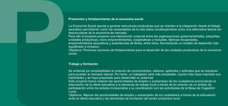 Promoción y fortalecimiento de la economía social
La Economía Social apunta a generar estructuras productivas que se orienten a la integración desde el trabajo
asociativo permitiendo cubrir las necesidades de la vida diaria constituyéndose como una alternativa laboral sin
desvincularse de la economía de mercado.
Para ello el proyecto propone una intervención conjunta entre las organizaciones gubernamentales, pequeñas
unidades productivas, micro emprendimientos, cooperativas y mutuales, fábricas recuperadas,
emprendimientos asociativos y experiencias de ferias, entre otros, favoreciendo un modelo de desarrollo más
equilibrado e inclusivo.
Objetivos: Promover acciones de fortalecimiento para el desarrollo de las unidades productivas de la economía
social.
Trabajo y formación
Se entiende por empleabilidad al conjunto de conocimientos, saberes, aptitudes y actitudes que se requieren
para acceder al mercado laboral. Por tanto, un trabajador será más empleable, cuanto más haya mejorado sus
habilidades y se haya preparado para desarrollar su potencial.
Este proyecto busca mejorar las oportunidades de empleo y autoempleo de los ciudadanos promoviendo la
adecuación de la oferta educativa a la demanda de trabajo local a través de la creación de un ámbito de
participación entre los actores involucrados y su coordinación con las actividades de la Mesa de Cogestión
Local.
Objetivos: Mejorar las oportunidades de empleo y autoempleo de los ciudadanos a través de la articulación
entre la oferta educativa y las demandas de formación del sector productivo local.
 