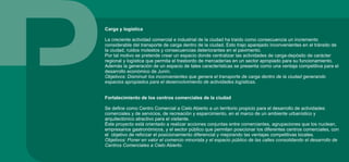 Carga y logística
La creciente actividad comercial e industrial de la ciudad ha traído como consecuencia un incremento
considerable del transporte de carga dentro de la ciudad. Esto trajo aparejado inconvenientes en el tránsito de
la ciudad, ruidos molestos y consecuencias deteriorantes en el pavimento.
Por tal motivo se pretende crear un espacio donde centralizar las actividades de carga-depósito de carácter
regional y logística que permita el trasbordo de mercaderías en un sector apropiado para su funcionamiento.
Además la generación de un espacio de tales características se presenta como una ventaja competitiva para el
desarrollo económico de Junín.
Objetivos: Disminuir los inconvenientes que genera el transporte de carga dentro de la ciudad generando
espacios apropiados para el desenvolvimiento de actividades logísticas.
Fortalecimiento de los centros comerciales de la ciudad
Se define como Centro Comercial a Cielo Abierto a un territorio propicio para el desarrollo de actividades
comerciales y de servicios, de recreación y esparcimiento, en el marco de un ambiente urbanístico y
arquitectónico atractivo para el visitante.
Éste proyecto está orientado a realizar acciones conjuntas entre comerciantes, agrupaciones que los nuclean,
empresarios gastronómicos, y el sector público que permitan posicionar los diferentes centros comerciales, con
el objetivo de reforzar el posicionamiento diferencial y mejorando las ventajas competitivas locales.
Objetivos: Poner en valor el comercio minorista y el espacio público de las calles consolidando el desarrollo de
Centros Comerciales a Cielo Abierto.
 