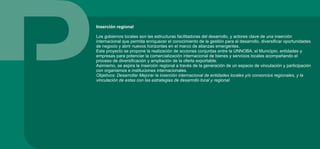 Inserción regional
Los gobiernos locales son las estructuras facilitadoras del desarrollo, y actores clave de una inserción
internacional que permita enriquecer el conocimiento de la gestión para el desarrollo, diversificar oportunidades
de negocio y abrir nuevos horizontes en el marco de alianzas emergentes.
Este proyecto se propone la realización de acciones conjuntas entre la UNNOBA, el Municipio, entidades y
empresas para potenciar la comercialización internacional de bienes y servicios locales acompañando el
proceso de diversificación y ampliación de la oferta exportable.
Asimismo, se aspira la inserción regional a través de la generación de un espacio de vinculación y participación
con organismos e instituciones internacionales.
Objetivos: Desarrollar Mejorar la inserción internacional de entidades locales y/o consorcios regionales, y la
vinculación de estas con las estrategias de desarrollo local y regional.
 