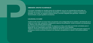 DIMENSIÓN: GRUPOS VULNERABLES
Los grupos vulnerables son aquellos grupos de la población que por sus características personales y/o
culturales se encuentran en condiciónes de desventajas, no pudiendo acceder a mejores condiciones de
bienestar. Por lo tanto, se requieren políticas activas y acciones integrales para garantizar, mediante su
reconocimiento, el goce igualitario de derechos.
Los jóvenes y la ciudad
A partir de este proyecto se busca incluir a los jóvenes como protagonistas de los cambios y del desarrollo en la
ciudad en la que viven, generando y fortaleciendo espacios de participación, donde incorporen sus perspectivas
en relación a las políticas públicas locales.
Este proyecto busca incentivar la creación de espacios por ellos y para ellos que brinden actividades para el
desarrollo de sus capacidades personales y artísticas de acuerdo a sus intereses.
Objetivos: Promover el mejoramiento de la calidad de vida de los jóvenes en la ciudad generando espacios de
participación donde los jóvenes incorporen sus intereses y perspectivas en relación a las políticas públicas
locales.
 