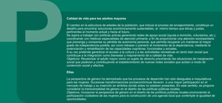 Calidad de vida para los adultos mayores
El cambio en la estructura de edades de la población, que induce el proceso de envejecimiento, constituye un
desafío para encontrar soluciones económicamente sustentables, al mismo tiempo que éticas y justas,
pertinentes al momento actual y hacia el futuro.
Se aspira a trabajar con políticas activas generando redes de apoyo social (ayuda a domicilio, voluntarios, etc.),
coordinando con médicos especialistas de atención primaria; a fin de proporcionar una atención sociosanitaria
que prevenga y compense su pérdida de autonomía personal, que permita recuperar y/o mantener el mayor
grado de independencia posible, así como retrasar o prevenir el incremento de la dependencia, mediante la
potenciación y rehabilitación de las capacidades cognitivas, funcionales y sociales.
A su vez pretende garantizar el acceso a la cultura y a las actividades recreativas en tanto bien social que
contribuye a la integración como bienestar y mejoramiento de a calidad de vida.
Objetivos: Revalorizar al adulto mayor como un sujeto de derecho previniendo las situaciones de marginación
social que padecen y contribuyendo al establecimiento de nuevas redes sociales que actúen a modo de
contención social y afectiva.
Ellas
La perspectiva de género ha demostrado que los procesos de desarrollo han sido desiguales e inequitativos
para las mujeres. Sucesivas transformaciones socioeconómicas llevaron a una mayor participación en el
mercado de trabajo y su inserción en ámbitos donde antes no estaban presentes. En este sentido, se propone
considerar la transversalidad de género en el diseño de las políticas públicas locales.
Objetivos: Incorporar la perspectiva de género en el diseño de las políticas públicas locales promoviendo la
participación ciudadana de las mujeres para la construcción de una agenda local que contemple la igualdad de
oportunidades.
 