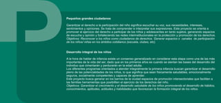 Pequeños grandes ciudadanos
Garantizar el derecho a la participación del niño significa escuchar su voz, sus necesidades, intereses,
sentimientos y opiniones. Se trata de comprender e interpretar sus expresiones. Este proyecto se orienta a
promover el ejercicio del derecho a participar de los niños y adolescentes en tanto sujetos, generando espacios
de escucha y opinión y fortaleciendo las redes interinstitucionales en la protección y promoción de los derechos.
Objetivos: Reconocer a los niños como ciudadanos de derechos. Generar espacios o canales de participación
de los niños/ niñas en los ámbitos cotidianos (escuela, clubes, etc).
Desarrollo integral de los niños
A la hora de hablar de infancia existe un consenso generalizado en considerar esta etapa como una de las más
importantes de la vida del ser, dado que en los primeros años es cuando se sientan las bases del desarrollo del
individuo que cimentarán y perdurarán en la edad adulta.
Los diferentes programas orientados a atender integralmente la primera infancia buscan garantizar el desarrollo
pleno de las potencialidades de los niños, lo que significa que sean físicamente saludables, emocionalmente
seguros, socialmente competentes y capaces de aprender.
Este proyecto busca generar en los barrios de la ciudad espacios de promoción intersectoriales que faciliten a
las familias herramientas que posibiliten el ejercicio de los derechos del niño.
Objetivos: Garantizar el crecimiento y el desarrollo saludable de los niños promoviendo el desarrollo de hábitos,
conocimientos, aptitudes, actitudes y habilidades que favorezcan la formación integral de los niños.
 