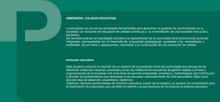 DIMENSIÓN: CALIDAD EDUCATIVA
La educación es una de las principales herramientas para garantizar la igualdad de oportunidades en la
sociedad. Un horizonte de educación de calidad contribuye a la consolidación de una sociedad más justa y
equitativa.
Se necesita avanzar en estrategias acordes a la especificidad de la comunidad local promoviendo acciones
integradas, acompañadas con el desarrollo de propuestas pedagógicas ajustadas a las necesidades y
realidades de los niños y adolescentes, orientadas a la construcción de una educación de calidad.
Inclusión educativa
Este proyecto propone la creación de un espacio de concertación entre las autoridades educatuvas de las
diferentes instancias nacional, provincial y local, las instituciones educativas de gestión estatal y privada y
organizaciones de la sociedad civil a los fines de generar propuestas, procesos y metodologías que contribuyan
a abordar las problemáticas que atraviesan a las escuelas, particularmente de nivel secundario, tales como
elevada tasa de deserción, ausentismo, repitencia.
Objetivos: Generar oportunidades de inclusión educativa a partir de la creación un espacio de concertación para
la elaboración de propuestas que permitan el retorno y la permanencia de los jóvenes al sistema educativo.
 