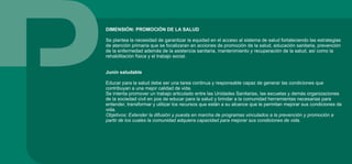 DIMENSIÓN: PROMOCIÓN DE LA SALUD
Se plantea la necesidad de garantizar la equidad en el acceso al sistema de salud fortaleciendo las estrategias
de atención primaria que se focalizaran en acciones de promoción de la salud, educación sanitaria, prevención
de la enfermedad además de la asistencia sanitaria, mantenimiento y recuperación de la salud, así como la
rehabilitación física y el trabajo social.
Junín saludable
Educar para la salud debe ser una tarea continua y responsable capaz de generar las condiciones que
contribuyan a una mejor calidad de vida.
Se intenta promover un trabajo articulado entre las Unidades Sanitarias, las escuelas y demás organizaciones
de la sociedad civil en pos de educar para la salud y brindar a la comunidad herramientas necesarias para
entender, transformar y utilizar los recursos que están a su alcance que le permitan mejorar sus condiciones de
vida.
Objetivos: Extender la difusión y puesta en marcha de programas vinculados a la prevención y promoción a
partir de los cuales la comunidad adquiera capacidad para mejorar sus condiciones de vida.
 