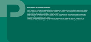 Polo de salud del noroeste bonaerense
Junín posee una importante capacidad sanitaria instalada con equipamiento y tecnología de avanzada que se
estructura alrededor de los niveles de atención: primaria, de mediana y alta complejidad, correspondientes al
sector público – provincial y municipal -y el sector privado.
Este proyecto se plantea posicionar a la ciudad de Junín como el polo de salud del Noroeste Bonaerense a
partir de integrar los recursos de salud existentes en una red de servicios con niveles de atención y calidad
acordes con las necesidades de la región.
Objetivo: Integrar los recursos de salud en una red de servicios con niveles de atención acordes con las
necesidades de la población y que apunte a la solidaridad, la accesibilidad, la calidad y la participación.
 