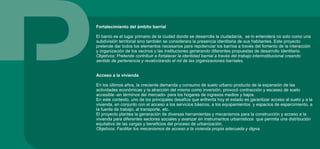 Fortalecimiento del ámbito barrial
El barrio es el lugar primario de la ciudad donde se desarrolla la ciudadanía, se lo entenderá no solo como una
subdivisión territorial sino también se considerara la presencia identitaria de sus habitantes. Este proyecto
pretende dar todos los elementos necesarios para repotenciar los barrios a través del fomento de la interacción
y organización de los vecinos y las instituciones generando diferentes propuestas de desarrollo identitario.
Objetivos: Pretende contribuir a fortalecer la identidad barrial a través del trabajo interinstitucional creando
sentido de pertenencia y revalorizando el rol de las organizaciones barriales.
Acceso a la vivienda
En los últimos años, la creciente demanda y consumo de suelo urbano producto de la expansión de las
actividades económicas y la atracción del mismo como inversión, provocó contracción y escasez de suelo
accesible -en términos del mercado- para los hogares de ingresos medios y bajos.
En este contexto, uno de los principales desafíos que enfrenta hoy el estado es garantizar acceso al suelo y a la
vivienda, en conjunto con el acceso a los servicios básicos, a los equipamientos y espacios de esparcimiento, a
la fuente de trabajo, al transporte, etc.
El proyecto plantea la generación de diversas herramientas y mecanismos para la construcción y acceso a la
vivienda para diferentes sectores sociales y avanzar en instrumentos urbanísticos que permita una distribución
equitativa de las cargas y beneficios del proceso de urbanización.
Objetivos: Facilitar los mecanismos de acceso a la vivienda propia adecuada y digna.
 
