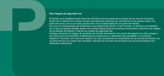Plan integral de seguridad vial
El tránsito es el desplazamiento tanto de vehículos como de personas a lo largo de las vías de circulación,
dentro de un sistema de normas, es decir que todas las personas que circulan por la vía pública hacen una
parte del mismo, por lo que cada usuario de la vía es responsable de una parte del tránsito.
Son tres los componentes que interactúan en el sistema del tránsito: el ser humano, el vehículo y el ambiente,
por lo que se requiere trabajar desde una mirada integral todas las acciones conducentes a disminuir los riesgos
de accidentes de tránsito y mejorar los niveles de seguridad vial.
Persigue disminuir los riesgos de accidente de tránsito fomentando una cultura de respeto a la vida y apego a
las normas así como también modificando las condiciones y/ o elementos que posibilitan su ocurrencia.
Objetivos: Promover una cultura de respeto a la vida, propiciando el cumplimiento de las normas de tránsito y la
construcción de una ciudad más saludable. Articular las acciones de educación vial que llevan adelante las
diferentes instituciones.
 