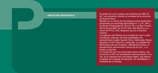 UBICACIÓN GEOGRÁFICA
El partido de Junín posee una superficie de 2263.33
km², se encuentra ubicado al noroeste de la provincia
de Buenos Aires.
Situado en un centro de convergencia ferro/automotor,
atravesado por las Rutas Nacionales N° 7 y N° 188 y
las Rutas Provinciales N° 65 y N° 46; y la Red Troncal
del ferrocarril BAP (ex FFCC Gral. San Martín) y un
ramal del FFCC Gral. Belgrano que se encuentra
inactivo.
La cabecera del Partido es la Ciudad de Junín y está
constituido, además, por seis localidades con
característica rurales: Agustín Roca, Saforcada, Morse,
Agustina, Fortín Tiburcio y Laplacette, un pueblito del
Movimiento de los Focolares - Mariápolis Andrea, un
asentamiento denominado Campo de la Cruz y un
paraje La Agraria.
La ciudad de Junín es el principal centro urbano, que
concentra el 93% de la población total del partido. A su
vez, es la cabecera de una amplia región, que abarca
ciudades del noroeste bonaerense, sur santafesino y
nordeste de La Pampa.
 