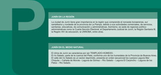 JUNÍN EN LA REGIÓN
La ciudad de Junín tiene gran importancia en la región que comprende el noroeste bonaerense, sur
santafesino y nordeste de la provincia de La Pampa, debido a sus actividades comerciales, de servicios,
sanitarias, educativas, de comunicación y administrativas. Asimismo, es sede de regiones político-
administrativas como la Cuarta Sección Electoral, el Departamento Judicial de Junín, la Región Sanitaria III,
la Región XIV de educación, la UNNOBA, entre otras.
JUNÍN EN EL MEDIO NATURAL
El clima de Junín se caracteriza por ser TEMPLADO-HÚMEDO.
El río Salado, parte de la cuenca del Plata, conforma uno de los humedales de la Provincia de Buenos Aires.
El valle del río Salado es un sector deprimido, presenta en orden secuencial los cuerpos Laguna Mar
Chiquita – Cañada de Morote - Laguna de Gómez – Río Salado – Laguna El Carpincho – Laguna de los
Patos – Río Salado.
 