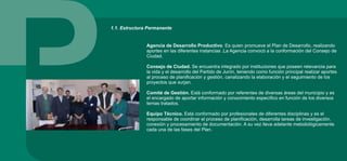 Agencia de Desarrollo Productivo. Es quien promueve el Plan de Desarrollo, realizando
aportes en las diferentes instancias .La Agencia convocó a la conformación del Consejo de
Ciudad.
Consejo de Ciudad. Se encuentra integrado por instituciones que poseen relevancia para
la vida y el desarrollo del Partido de Junín, teniendo como función principal realizar aportes
al proceso de planificación y gestión, canalizando la elaboración y el seguimiento de los
proyectos que surjan.
Comité de Gestión. Está conformado por referentes de diversas áreas del municipio y es
el encargado de aportar información y conocimiento específico en función de los diversos
temas tratados.
Equipo Técnico. Está conformado por profesionales de diferentes disciplinas y es el
responsable de coordinar el proceso de planificación, desarrolla tareas de investigación,
conexión y procesamiento de documentación. A su vez lleva adelante metodológicamente
cada una de las fases del Plan.
1.1. Estructura Permanente
 