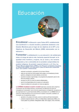 Encabezar la Educació n para Todos (EPT), estableciendo
una coordinació n a escala mundial y prestando asistencia a los
Estados Miembros para el logro de los objetivos de la EPT y los
Objetivos de Desarrollo del Milenio (ODM) relacionados con la
educació n.
Fomentar la alfabetizació n y una educació n de calidad para
todos a lo largo de toda la vida, haciendo especial hincapié en la
igualdad entre hombres y mujeres, los jó venes y los sectores
marginados y má s vulnerables de la sociedad, comprendidos los
pueblos indígenas. Se prestará especial iatenció n a Á frica, los
Países Menos Adelantados (PMA) y los Pequeñ os Estados Insulares
en Desarrollo (SIDS), y la educació n para el desarrollo sostenible
será una cuestió n transversal.
• extender la protección y educación de la primera infancia;
•• velar por que todos los niños puedan tener acceso a una enseñanza primaria
gratuita y obligatoria de buena calidad y la terminen;
•• aumentar el acceso al aprendizaje y los programas de preparación para la vida
activa de jóvenes y adultos;
•• aumentar en 50% el número de adultos alfabetizados;
•• suprimir las disparidades entre los sexos en la educación;
•• mejorar la calidad de la educación en todos sus aspectos.
La UNESCO encabeza la acción mundial destinada a alcanzar estos objetivos
movilizando las voluntades políticas y coordinando los esfuerzos de todos los
interesados en la educación, entre otros los copartícipes en el desarrollo, los gobiernos,
las organizaciones no gubernamentales (ONG) y la sociedad civil. La UNESCO obra en
todos los niveles educativos a fin de promover el acceso, la equidad, la calidad y la
innovación por los siguientes medios:
•• ayudando a los países a formular y poner en práctica políticas de educación;
•• prestando especial atención a África, los Países Menos Adelantados (PMA) y los
nueve países muy poblados –Bangladesh, Brasil, China, Egipto, India, Indonesia,
Educación
5
www.unesco.org/es/education
999_unesco_brochure_2009_sp.indd 5999_unesco_brochure_2009_sp.indd 5 15/09/09 15:59:4315/09/09 15:59:43
 