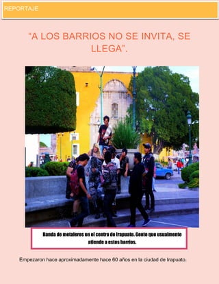 10 
“A LOS BARRIOS NO SE INVITA, SE LLEGA”. 
Empezaron hace aproximadamente hace 60 años en la ciudad de Irapuato. 
Banda de metaleros en el centro de Irapuato. Gente que usualmente atiende a estos barrios. 
REPORTAJE  