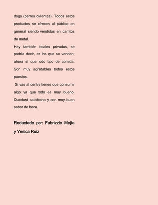 dogs (perros calientes). Todos estos productos se ofrecen al público en general siendo vendidos en carritos de metal. 
Hay también locales privados, se podría decir, en los que se venden, ahora sí que todo tipo de comida. Son muy agradables todos estos puestos. 
Si vas al centro tienes que consumir algo ya que todo es muy bueno. Quedará satisfecho y con muy buen sabor de boca. 
Redactado por: Fabrizzio Mejía y Yesica Ruiz 
 