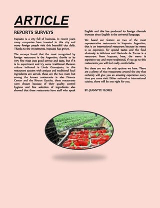 ARTICLE 
REPORTS SURVEYS 
Irapuato is a city full of business, in recent years many companies have invested in this city and many foreign people visit this beautiful city daily. Thanks to the investments, Irapuato has grown. 
The surveys found that the most recognized by foreign restaurant is the Argentino, thanks to its very fine meat cuts good service and taste, but if it is to experiment and try some traditional Mexican culture indicated is Lindo Guanajuato, in this restaurant saucers with antique and traditional local ingredients are served, these are the two main but among the known restaurants is also Finance Center and the Rincon Gaucho, these restaurants were chosen because of their quality control hygiene and fine selection of ingredients also showed that these restaurants have staff who speak English and this has produced its foreign clientele increase since English is the universal language. 
We based our feature on two of the most representative restaurants in Irapuato: Argentino, that is an international restaurant because its menu is so expensive, for special tastes and the food obviously is delicious and Hacienda de Torres is a restaurant from Irapuato, here, the menu is expensive too and more traditional, if you go to this restaurants you will feel really comfortable. 
But these are not the only options we have. There are a plenty of nice restaurants around the city that certainly will give you an amazing experience every time you come visit. Either national or international cuisine, there will be one right for you. 
BY: JEANNTTE FLORES 
