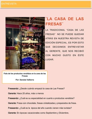 4 
¨LA CASA DE LAS FRESAS¨ LA TRADICIONAL “CASA DE LAS FRESAS” NO SE PUEDE QUEDAR ATRÁS EN NUESTRA REVISTA DE EDICIÓN ESPECIAL. ES POR ESTO QUE DECIDIMOS ENTREVISTAR AL GERENTE, QUE NOS RECIBIÓ CON MUCHO GUSTO EN ÉSTE LUGAR. 
Freseando: ¿Desde cuándo empezó la casa de Las Fresas? 
Gerente: Hace 25 años, más o menos 
Freseando: ¿Cuál es su especialidad en cuanto a productos vendidos? 
Gerente: Fresa con chocolate, fresas cristalizadas y preparados de fresa. 
Freseando: ¿Cuál es la época del año cuando vienen más turistas? 
Gerente: En épocas vacacionales como Septiembre y Diciembre. 
Foto de los productos vendidos en la casa de las Fresas 
Por: Daniela Valtierra 
ENTREVISTA  