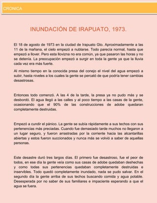 8 
INUNDACIÓN DE IRAPUATO, 1973. 
El 18 de agosto de 1973 en la ciudad de Irapuato Gto. Aproximadamente a las 11 de la mañana, el cielo empezó a nublarse. Todo parecía normal, hasta que empezó a llover. Pero esta llovizna no era común, ya que pasaron las horas y no se detenía. La preocupación empezó a surgir en toda la gente ya que la lluvia cada vez era más fuerte. 
Al mismo tiempo en la conocida presa del conejo el nivel del agua empezó a subir, hasta niveles a los cuales la gente se percató de que podría tener cambias desastrosas. 
Entonces todo comenzó. A las 4 de la tarde, la presa ya no pudo más y se desbordó. El agua llegó a las calles y al poco tiempo a las casas de la gente, ocasionando que el 90% de las construcciones de adobe quedaran completamente destruidas. 
Empezó a cundir el pánico. La gente se subía rápidamente a sus techos con sus pertenencias más preciadas. Cuando fue demasiado tarde muchos no llegaron a un lugar seguro, y fueron arrastradas por la corriente hacia las alcantarillas abiertas y estos fueron succionados y nunca más se volvió a saber de aquellas personas. 
Este desastre duró tres largos días. El primero fue desastroso, fue el peor de todos, en ese día la gente veía como sus casas de adobe quedaban deshechas y como todas sus pertenencias quedaban completamente destruidas e inservibles. Todo quedó completamente inundado, nada se pudo salvar. En el segundo día la gente arriba de sus techos buscando comida y agua potable. Desesperada por no saber de sus familiares e impaciente esperando a que el agua se fuera. 
CRONICA  