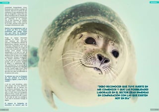 objetivo natural
8 / 20 9 / 20
objetivo natural
creatividad fotografiando renos,
focas,osos, aves, morsas y paisajes de
ensueño. Aquí me di cuenta de que
realmente es muy satisfactorio este
tipo de fotografía y hasta diría que
ahora la prefiero por lo cómoda que
resulta y también por lo productiva,
por supuesto, si se compara
con lo que hacemos en España,
pasándonos días y días metidos
en un hide, muchas veces para no
conseguir absolutamente nada.
Muchos nos preguntamos cuál es
el equipo que lleva un fotógrafo
profesional ¿que equipo sueles
usar para hacer las fotografías
impresionante que nos muestras?
Tengo un equipo demasiado
complejo, es cierto, con mu-
chas cámaras (de diferentes
marcas) y teleobjetivos, además de
flashes,focos, trípodes, barreras de
infrarrojos, disparadores por radio
y volumétricos, hides, etc, al que no
le saco todo el partido que debiera,
muchas veces porque intento
simplificarlo a la hora de salir al
campo y dejo cosas en el estudio que
después echo en falta y me obligan
a improvisar. Siempre recomiendo
los equipos pequeños y ligeros,
a los que hay que sacar el mayor
partido, pero la práctica después
te obliga a ir adquiriendo más y
mas “cachivaches” en función de la
modalidad fotográfica que elijas para
ese día. Cuando salgo a hacer fotos
con barreras de infrarrojos todo lo
que llevo me cabe con dificultad en
el maletero del coche.
Ya sabemos que eres un fotógrafo
que has probado la fotografía
analógica y digital. ¿ como te fue el
cambio?
A mi me costó decidirme, sobre
todo porque veía muy deficiente
la fotografía que se obtenía con
los primeros prototipos, que eran
muy, muy caros y hacían fotos de
solo 1 ó 2 Mb. Entré en la fotografía
digital de lleno cuando salieron los
primeros modelos de 8 Mb. A partir
de ahí dejé de lado las analógicas
y hoy solo le encuentro ventajas al
digital.
El número de fotógrafos de
naturaleza en nuestro país ha
“Debo reconocer que tuve suerte en
mis comienzos y que las posibilidades
laborales en el sector eran inmensas
en comparación con las que existen
hoy en día”
“Debo reconocer que tuve suerte en
mis comienzos y que las posibilidades
laborales en el sector eran inmensas
en comparación con las que existen
hoy en día”
 