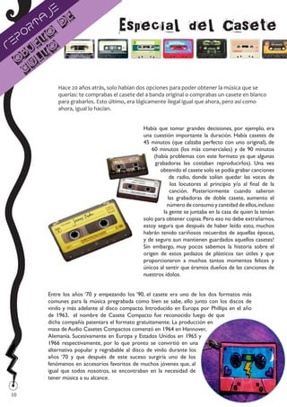 je
       a               e
 po
     rt
      to
               d                       Especial del Casete
Re je o
                                                                                                    	
  
   b t
  O ul
   c
                                                        	
  
              Hace 20 años atrás, solo habían dos opciones para poder obtener la música que se
              querías: te comprabas el casete del a banda original o comprabas un casete en blanco
              para grabarlos. Esto último, era lógicamente ilegal igual que ahora, pero así como
              ahora, igual lo hacían.



                	
  
                                                 Había que tomar grandes decisiones, por ejemplo, era
                                                 una cuestión importante la duración. Había casetes de
                                                 45 minutos (que calzaba perfecto con uno original), de
                                                     60 minutos (los más comerciales) y de 90 minutos
                                                      (había problemas con este formato ya que algunas
                                                       grabadoras les costaban reproducirlos). Una vez
                                                         obtenido el casete solo se podía grabar canciones
                                                             de radio, donde solían quedar las voces de
                                                             los locutores al principio y/o al final de la
                                                             canción. Posteriormente cuando salieron
                                                            las grabadoras de doble casete, aumento el
                                                            número de consumo y cantidad de ellos, incluso
                                                          la gente se juntaba en la casa de quien la tenían
                                                 solo para obtener copias. Pero eso no debe extrañarnos,
                                                 estoy segura que después de haber leído esto, muchos
                                                 habrán tenido cariñosos recuerdos de aquellas épocas,
                                                 y de seguro aun mantienen guardados aquellos casetes!
                                                 Sin embargo, muy pocos sabemos la historia sobre el
                                                 origen de estos pedazos de plásticos tan útiles y que
                                                 proporcionaron a muchos tantos momentos felices y
                                                 únicos al sentir que éramos dueños de las canciones de
                                                 nuestros ídolos.


          Entre los años ‘70 y empezando los ‘90, el casete era uno de los dos formatos más
          comunes para la música pregrabada como bien se sabe, ello junto con los discos de
          vinilo y más adelante al disco compacto. Introducido en Europa por Phillips en el año
          de 1963, el nombre de Casete Compacto fue reconocido luego de que
          dicha compañía patentara el formato gratuitamente. La producción en
          masa de Audio Casetes Compactos comenzó en 1964 en Hannover,
          Alemania. Sucesivamente en Europa y Estados Unidos en 1965 y
          1966 respectivamente, por lo que pronto se convirtió en una
          alternativa popular y regrabable al disco de vinilo durante los
          años ‘70 y que después de este suceso surgiría uno de los
          fenómenos en accesorios favoritos de muchos jóvenes que, al
          igual que todos nosotros, se encontraban en la necesidad de
          tener música a su alcance.

10
 