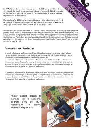 Re
                                                                                      O    po
                                                                                     c jb
En 1971, Advent Corporation introdujo su modelo 201 que combinó la reducción          u e rt
de ruidos Dolby tipo B con una cinta de dióxido de cromo (CrO2). ¿El resultado?        lt t    a
                                                                                                 je
un formato apto para el uso musical y el comienzo de la era de casetes y
reproductores de alta fidelidad.                                                          o o
                                                                                              d
Durante los años 1980, la popularidad del casete creció más como resultado de                   e
las grabadoras portátiles de bolsillo y los reproductores hi-fi como el Walkman de
Sony, cuyo tamaño no era mucho mayor que el del propio casete.


Aparte de los avances puramente técnicos de los casetes, éstos también sirvieron como catalizadores
para el cambio social. Su durabilidad y facilidad de copiado ayudaron a traer música underground rock
y punk, creando un equilibrio para la cultura occidental entre las generaciones más jóvenes Walkman
(caminando por Manhattan) que es una marca registrada por la corporación Sony de Japón para sus
reproductores de cassettes portátiles, que originalmente se llamaba “Sound About” en su primer
modelo el Sony TP LS 2.


 Caminando por Manhattan
 La amplia difusión del walkman también cambió radicalmente el negocio de los tocadiscos
 y le dio el primer golpe al disco de vinilo, ya que el casete era más fácil de reproducir y más
 económico. El walkman es todo un símbolo de los años 80.
 La necesidad es la madre de la inventiva, si bien este es un dicho bien dicho podemos ver
 cómo es que la tecnología se ha encargado de simplificarnos (y minimizarnos) cada vez más
 las cosas. El casete se convirtió en parte de muchas sociedades que necesitaban transportar
 música y que dentro de ella, su capacidad era limitada.


 La necesidad es la madre de la inventiva, si bien este es un dicho bien conocido, podemos ver
 cómo es que la tecnología se ha encargado de simplificarnos (y minimizarnos) cada vez más
 las cosas. El casete se convirtió en parte de muchas sociedades que necesitaban transportar
 música y que dentro de ella, su capacidad era limitada.




         Primer modelo lanzado al
         mercado por la compañía
         japonesa Sony en 1979
         reproductor   de    casete:
         Walkman Sony TP LS2




                                                                                                        6
                                                                                                            
                                                                                                            11
 