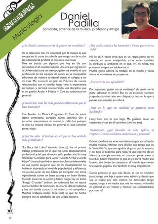 s ta
      ev
           i
                    gí
                         a                 Daniel
En
  tr
              ol
                  o                         Padilla
         si c               Sonidista, amante de la música, profesor y amigo
       u
      M
          ¿De dónde comienza en ti el querer ser sonidista?           ¿Por qué la música ha formado y forma parte de tu
                                                                      vida?
          Yo lo relaciono con mi inquietud por la música, la que
          aunque no lo creas data desde que tengo uso de razón.       No lo sé. A veces creo que es un rasgo, parte de mi
          De adolescente prefería la música a una novia               esencia, un amor inobjetable; otras veces también
          Tuve mi banda con algunos que hoy en día son                lo qtribuyo al ambiente en el que viví mi niñez, mis
          conocidos en el mundo rockero. Una vez que ingresé en       primeros amigos, mi adolescencia.
          la Universidad tuve un mentor, quien me enseño el uso       Mucha gente admira tu trabajo en el medio y hasta
          profesional de los equipos de audio, yo ya manipulaba       ahora te mantienes en proyectos.
          ediciones de manera artesanal desde el colegio y en
          mi casa. Me convertí en Jefe de Práctica de cursos          ¿Encuentras eso agradable?
          relacionados con el sonido; luego vino la experiencia
          en rodajes y terminé encontrando una disciplina que         Por supuesto, ¿quién no es vanidoso? ¿A quién no le
          es mi pasión: Audio + Música + Cine (o audiovisual en       gusta saborear el éxito? Eso es un estímulo siempre
          general)                                                    y agradezco tener aún ese chispaso y tino en lo que a
                                                                      pensar con sonidos se refiere.
          ¿Cuáles han sido las más grandes influencias que te
          han marcado?                                        ¿Qué es lo que en realidad te gustaría estar
                                                              haciendo?
          The Beatles, La Música Progresiva, El Cine de autor
          (tanto americano, europeo como japonés) Oir y Estoy bien con lo que hago. Me gustaría tener un
          escuchar atentamente el mundo, la calle, los paisajes, restaurant y ser yo el cocinero (chef no soy).
          la vida. La música clásica en general, el jazz, conocer
          gente, viajar.
                                                                      Finalmente, ¿qué filosofía de vida aplicas al
                                                                      respecto, como sonidista, melómano y persona?
          ¿Cuál ha sido el trabajo en el que te has sentido
          más gratificado?                                  Como sonidista me sirve muchísimo seguir escuchando
                                                                      mucha música, reforzar otra afición que tengo que es
          “La Boca del Lobo” (sonido directo) fue el primer           la “audiofilia” la que me agudiza el gusto por lo sonoro;
          trabajo profesional en el que me sentí absolutamente        y no dejo la docencia para nada ya que eso me da un
          profesional y del que alcancé casi la perfección, fui muy   aliento y energía enorme, el conocer gente joven y
          felicitado.“Girasoles para Lucía” “Los de Arriba y Los de   nueva, el poder transmitir lo que sé y a su vz recibir esa
          Abajo” (musicalización) en ese orden, fueron telenovelas    lozanía, ese deseo de conquistar el mundo que tienen
          en que puedo asegurar que sin mi musicalización no          los jóvenes pupilos, eso también es muy impostante.
          hubieran alcanzado el nivel de popularidad y eficiencia;
          me puedo jactar de eso. Claro, sin competir con otros       Como persona lo que más deseo es ser un hombre
          ingredientes como un buen casting y un buen libreto.        justo, tengo una hija a quien amo, admiro y deseo que
          Cuando esas tres se juntan y hacen magia, hay un éxito.     sea lo mejor, por ello intento no defraudar; tengo
          “Fuego Cruzado” (editor periodístico) fue mi época          esposa, tengo a mi madre aún, mis hermanos; mi familia
          como hombre de televisión, en el área del periodismo,       en general es un “motor y motivo” no cumbiambero
          y fue ahí donde conocí a mi mujer, a mi compañera.          por suerte!
          Muchos trabajos, todos diría, todo lo que he hecho
          siempre me ha satisfecho de una u otra manera.





 12
 