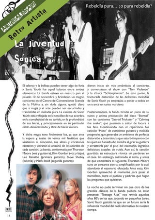 d                                              Rebeldía pura… ¿o pura rebeldía?
                      a
              l id
                             is ta
     tu
             a
                      A rt
A
 c
          et ro
         R
         La Juventud
          ´
         Sonica
                 El talento y la belleza pueden tener algo de furia     dieron inicio sin más preámbulo al concierto,
                 y Sonic Youth fue aquel balance entre ambos            y comenzaron el show con “Tom Violence”
                 elementos. La banda estuvo en nuestro país el          y la clásica “Schizophrenia”. En este punto, la
                 pasado 10 de noviembre y brindaron un magno            fracturada distorsión de las deformes melodías
                 concierto en el Centro de Convenciones Scencia         de Sonic Youth ya empezaba a poner a todos en
                 de la Molina y, sin duda alguna, quedó claro           un trance un tanto marciano.
                 que a magia y el arte pueden ser escuchadas y
                 trasmitidas en melodía pura. La esencia de Sonic Posteriormente, la banda brindó un poco de su
                 Youth está reflejada en la sencillez de sus acordes,
                                                                  nueva y última producción del disco “Eternal”
                 en la complejidad de su sonido, en la profundidadcon las canciones “Sacred Trickster” y “Calming
                 de sus letras, y principalmente en su particular the snake”, que pusieron a saltar de locura a
                 estilo desinteresado y libre de hacer música.    los fans. Continuando con el repertorio, fue
                                                                  canción “Mote” de estridente guitarra y melodía
                 Y dicha magia tuvo finalmente luz, ya que ante progresiva que generaba un ambiente de perfecta
                 la espera y ansias de veinte mil fanáticos que distorsión y desorden, la que saturó tímpanos con
                 asistieron al concierto, sus almas y corazones las que Lee Ranaldo dio cátedra al girar su guitarra
                 cantaron y vibraron al unisonó de los acordes de y arrastrarla por el piso del escenario, logrando
                 cada canción. La banda, conformada por Thurston deliciosos acoples de ruido. Aun así, la canción
                 Moore (voz y guitarra), Kim Gordon (voz y bajo), guardaba su estructura rítmica sin perderse en
                 Lee Ranaldo (primera guitarra), Steve Shelley el caos. Sin embargo, culminado el tema, y antes
                 (batería) y Mark Ibold (segunda guitarra)        de que comenzara el siguiente, Thurston Moore
                                                                  tuvo un percance con su amplificador, por lo cual
                                                                  abandonó el escenario ofuscado. Ante esto, Kim
                                                                  Gordon aprovechó el momento para pasar el
                                                                  micrófono entre el público y pedirles que hagan
                                                                  las preguntas que quisieran.

                                                                        La noche no pudo terminar sin que otro de los
                                                                        grandes clásicos de la banda pudiera no estar
                                                                        presente: “Teenage Riot” nos revivía aquellos
                                                                        años 80’s en los que, tocando en pequeños bares,
                                                                        Sonic Youth gestaba lo que en un futuro sería la
                                                                        influencia mundial del rock alternativo de nuestro
                                                                       tiempo.
    14
 