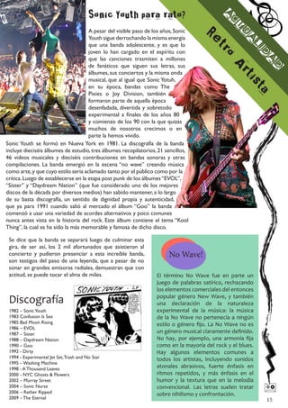 Sonic Youth para rato?




                                                                                            A
                                                                                              c
                                                                                                t
                                     A pesar del visible paso de los años, Sonic




                                                                                                 u
                                                                                    Re
                                     Youth sigue derrochando la misma energía




                                                                                                  a
                                     que una banda adolescente, y es que lo




                                                                                                   li
                                                                                       t
                                     joven lo han cargado en el espíritu con




                                                                                          ro

                                                                                                     d
                                     que las canciones trasmiten a millones




                                                                                                      a
                                     de fanáticos que siguen sus letras, sus




                                                                                             A

                                                                                                       d
                                     álbumes, sus conciertos y la misma onda




                                                                                                  rti
                                     musical, que al igual que Sonic Yotuh,




                                                                                                      s
                                     en su época, bandas como The




                                                                                                        ta
                                     Pixies o Joy Division, también
                                     formaron parte de aquella época
                                     desenfadada, divertida y sobretodo
                                     experimental a finales de los años 80
                                     y comienzo de los 90 con la que quizás
                                     muchos de nosotros crecimos o en
                                     parte la hemos vivido.
Sonic Youth se formó en Nueva York en 1981. La discografía de la banda
incluye dieciséis álbumes de estudio, tres álbumes recopilatorios, 21 sencillos,
46 videos musicales y dieciséis contribuciones en bandas sonoras y otras
compilaciones. La banda emergió en la escena “no wave” creando música
como arte, y que cuyo estilo seria aclamado tanto por el público como por la
crítica. Luego de establecerse en la etapa post punk de los álbumes “EVOL”,
“Sister” y “Daydream Nation” (que fue considerado uno de los mejores
discos de la década por diversos medios) han sabido mantener, a lo largo
de su basta discografía, un sentido de dignidad propia y autenticidad,
que ya para 1991 cuando salió al mercado el álbum “Goo” la banda
comenzó a usar una variedad de acordes alternativos y poco comunes
nunca antes vista en la historia del rock. Este álbum contiene el tema “Kool
Thing”, la cual es ha sido la más memorable y famosa de dicho disco.

 Se dice que la banda se separará luego de culminar esta
 gira, de ser así, los 2 mil afortunados que asistieron al
 concierto y pudieron presenciar a esta increíble banda,               No Wave!
 son testigos del paso de una leyenda, que a pesar de no
 sonar en grandes emisoras radiales, demuestran que con
 actitud, se puede tocar el alma de miles.                        El término No Wave fue en parte un
                                                                  juego de palabras satírico, rechazando
                                                                  los elementos comerciales del entonces

 Discografía                                                      popular género New Wave, y también
                                                                  una declaración de la naturaleza
 1982 – Sonic Youth                                               experimental de la música: la música
 1983 Confusion Is Sex                                            de la No Wave no pertenecía a ningún
 1985 Bad Moon Rising                                             estilo o género fijo. La No Wave no es
 1986 – EVOL
 1987 – Sister                                                    un género musical claramente definido.
 1988 – Daydream Nation                                           No hay, por ejemplo, una armonía fija
 1990 – Goo                                                       como en la mayoría del rock y el blues.
 1992 - Dirty                                                     Hay algunos elementos comunes a
 1994 - Experimental Jet Set, Trash and No Star                   todos los artistas, incluyendo sonidos
 1995 – Washing Machine
 1998 - A Thousand Leaves                                         atonales abrasivos, fuerte énfasis en
 2000 - NYC Ghosts & Flowers                                      ritmos repetidos, y más énfasis en el
 2002 – Murray Street                                             humor y la textura que en la melodía
 2004 – Sonic Nurse
 2006 – Rather Ripped
                                                                  convencional. Las letras suelen tratar
                                                                  sobre nihilismo y confrontación.
                                                                                                            
 2009 – The Eternal                                                                                         15
 