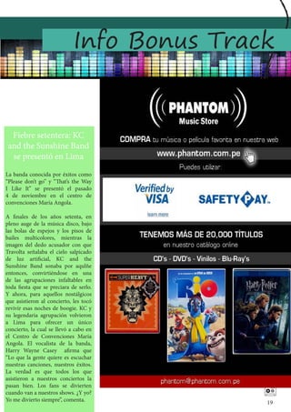 Info Bonus Track


  Fiebre setentera: KC
 and the Sunshine Band
  se presentó en Lima
La banda conocida por éxitos como
“Please don’t go” y “That’s the Way
I Like It” se presentó el pasado
4 de noviembre en el centro de
convenciones María Angola.

A finales de los años setenta, en
pleno auge de la música disco, bajo
las bolas de espejos y los pisos de
bailes multicolores, mientras la
imagen del dedo acusador con que
Travolta señalaba el cielo salpicado
de luz artificial, KC and the
Sunshine Band sonaba por aqulñe
entonces, convirtiéndose en una
de las agrupaciones infaltables en
toda fiesta que se preciara de serlo.
Y ahora, para aquellos nostálgicos
que asistieron al concierto, les tocó
revivir esas noches de boogie. KC y
su legendaria agrupación volvieron
a Lima para ofrecer un único
concierto, la cual se llevó a cabo en
el Centro de Convenciones María
Angola. El vocalista de la banda,
Harry Wayne Casey afirma que
“Lo que la gente quiere es escuchar
nuestras canciones, nuestros éxitos.
La verdad es que todos los que
asistieron a nuestros conciertos la
pasan bien. Los fans se divierten
cuando van a nuestros shows. ¿Y yo?
Yo me divierto siempre”, comenta.
                                            
                                            19
 