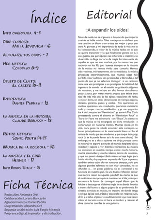 Índice                              Editorial
                                                        ¡A expandir los oídos!
Info overtura 4-5
                                                No es la moda, no es el género o la época lo que importa
                                                cuando se habla música. Tales conceptos no definen que
Oido curioso:                                   una canción, un álbum o un artista sea mejor o peor que
     Milla Jovovich - 6                         otro. Al parecer, y mi experiencia de toda la vida me lo
                                                ha corroborado, el valor de la música radica en lo que
                                                se quiere transmitir y lo que finalmente genera en ti, y
Actualiza tus oidos - 7                         ese gustito, esa percepción casi inherente e instintiva se
                                                desarrolla, no llega por arte de magia. Lo interesante de
                                                aquello es que no son muchos, por lo menos los que
Neo artista:                                    nacieron en los 90, que buenos tiempos en la historia
    Coldplay 8-9                                de la música no hemos vivido para contarlo. Hemos
                                                sido víctimas, indirectamente, de lo mediático, la música
                                                procesada electrónicamente, que muchas cosas han
                                                perdido valor auditivo, son procesadas y fabricadas, a tal
Objeto de Culto:                                punto de que ya no sabemos distinguir si un cantante
                                                tiene una voz prodigiosa o es prodigiosa la habilidad del
    El casete 10-11                             ingeniero de sonido en el estudio de grabación. Algunos
                                                de nosotros, y me incluyo en ello, hemos descubierto
                                                poco a poco, por mero interés propio, que existe otro
                                                tipo de vida más allá de las típicas estaciones de radio,
Entrevista:                                     o mejor dicho, en otras dimensiones de tiempo-espacio,
    Daniel Padilla - 12                         décadas, géneros, países y estilos. No queremos un
                                                cambio, queremos una revolución, queremos cambiarlo
                                                todo y romper con lo establecido y ya me apoyarían
                                                los 4 de Liverpool en “Revolution”, ya sonaría The Clash
La musica en la historia:                       protestando contra el sistema en “Revolution Rock” o
                                                Tears for Fears me exhortaría con “Shout”, lo cierto es
    Claude Debussy - 13                         que la música se ha encargado de dicha revolución y
                                                exhortación en nuestras mentes. Muchas veces, en mi
                                                vida, poca gente he sabido entender este concepto, se
                                                basan principalmente en lo mencionado líneas arriba, el
Retro artista:                                  artista de moda, que sea moderno, y que toque latin, pop,
    Sonic Youth 14-15                           rock (si se le puede llamar así a lo que suena ahora) Sin
                                                embargo, no es a ellos a quienes me dirijo, porque como
                                                es natural, no espero que todo el mundo despierte de su
Musica de la rockola - 16                       realidad y especie a ver distintos horizontes. La música
                                                no comenzó en nuestro tiempo, existe mucha historia,
                                                mucha creatividad y mucho talento detrás de nosotros,
La musica y el cine:                            y que no pasará desapercibida mientras haya lugar para
    Hesher - 17                                 hablar de ella y haya quienes sepan de ella.Y por supuesto,
                                                también existe todo ello en nuestros tiempos, solo que
                                                algunos grandes talentos no son muy conocidos, no se
Info Bonus Track - 18                           difunden o… en pocas palabras, no es comercial y no
                                                funciona en nuestro país. Es una buena reflexión pensar
                                                cuál será la razón de aquello, ¿verdad? Lo cierto es que



Ficha Técnica
                                                el melómano siempre quiere mantenerse al día y siempre
                                                encuentra la forma de conseguir aquel álbum que le
                                                faltaba o descargarse el último single de su banda favorita
                                                a través del Itunes o alguna página de su preferencia. En
                                                síntesis, la música es música, no importa de donde venga
Redacción: Alejandra Oré                        o en que época esté, trátala y escúchala con respeto pues,
                                                al fin y al cabo, el placer es auditivamente tuyo: nos hacen
Colaboración: Lorena Bancayán                   vibrar el corazón como si fuera un tambor y resonar el
Agradecimientos: Daniel Padilla                 alma como las cuerdas de una guitarra.
Diagramación: Alejandra Oré
Segunda colabiración: Luis Sergio Miranda                                                                      
Preprensa digital, impresión y distraibución.                                                                  3
 