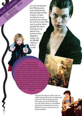 so
         ri
           o           o
         u     n                     La actriz de Resivent
       c                             Evil, Milla Jovovich,
     o       e ...                   cuya interpretación
  íd       u
O        q as                        del personaje de Alice
                                     la lanzo a la fama
    A ab                             mundial, era en su
       s                             juventud una cantante
                                     de rock. En el año 1994
                                     saco su primer álbum
                                     titulado The Divine
                                     Comedy, el cual
                                     obtuvo muy
                                     buenas críticas,
                                     llegando a
                                     vender más
                                     de 200.000
                                     copias en
                                     todo el
                                     mundo.




                               Las letras de las 11
                          canciones que contiene
                       este álbum son profundas,
                    metafóricas, de gran enfoque lírico con
                  cierto toque poético. Letras propiamente
                 escritas por la actriz, que a pesar de ser
                modelo, muchos creyeron que no sería capaz de
               producir tan buena música. Tenía apenas 19 años
               cuando su disco salió a la venta y asegura que sus
               canciones fueron el resultado de las memorias
                que tenía en un diario hace mucho tiempo y
                  que básicamente lo que le interesaba era
                   expresarse de manera sincera consigo
                      misma sin importar que a la gente le
                                     gustara.


                                             El género del álbum es lilith rock; una
                                            mezcla de pop, folk rock, rock alternativo
                                            y soft rock. Una propuesta musical
                                            interesante por parte de Milla que,
                                            con este disco muestra la versatilidad
                                            que posee al mimetizarte en varios
                                            aspectos, lo que la convierte en una
                                            artista completa.
 
 6
 