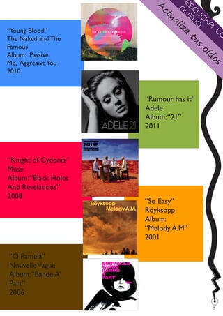 A          E
                             ct nu scu
                               ua ev ch
                                 li
                                 za   o a
                                                 lo
                                      tu
“Young Blood”
The Naked and The                       s
Famous                                      oí
Album: Passive                                do
Me, Aggresive You                                s
2010



                      “Rumour has it”
                      Adele
                      Album: “21”
                      2011



“Knight of Cydonia”
Muse
Album: “Black Holes
And Revelations”
2008
                      “So Easy”
                      Röyksopp
                      Album:
                      “Melody A.M”
                      2001

“O Pamela”
Nouvelle Vague
Album: “Bande A’
Part”
2006
                                                 
                                                 7
 