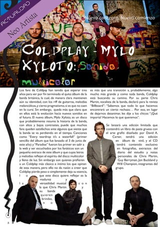 d
               da
            li
                       sta
         a
        u                                                       Nuevo concepto. Nuevo comienzo
A
 ct                rti
                 A
        N eo

                 Coldplay - Mylo
                 Xyloto: Sonido
                 multicolor
             Los fans de Coldpay han tenido que esperar tres          es más que una transición a, probablemente, algo
             años para ver por fin terminado el quito álbum de la     mucho más grande y como toda banda, Coldplay
             banda británica, la cual, de manera clara mantienen      está buscando su camino. Por su parte Chris
             aún su identidad, con los riff de guitarras, melodías    Martin, vocalista de la banda, declaró para la revista
             melancólicas, y cierto pragmatismo, si es que no caen    “Billboard”: “Sabemos que todo lo que hacemos
             en lo cursi. Sin embargo, queda más que claro que        encontrará un cierto rechazo… Por eso, en lugar
             en ellos está la evolución hacia nuevos sonidos en       de dejarnos desanimar, les dije a los chicos: “¡Qué
             el futuro. El nuevo álbum, Mylo Xyloto, es un disco      importa! Hacemos lo que queremos”.
             que probablemente resuma la historia de la banda,
             con altos y bajos contrastes, puede que muchos                       Se lanzará una edición limitada que
             fans queden satisfechos ante algunos que siente que                  contendrá un libro de pasta gruesa con
             la banda se va perdiendo en el tiempo. Canciones                     el arte grafiti diseñado por David A.
             como “Every teardrop it’s a waterfall” (primer                            Carter, tendrá una edición
             sencillo del álbum que fue lanzado el 3 de junio de                         en álbum de vinil, y el CD
             este año) y “Paradise” fueron los primer en salir a                          tendrá contenido exclusivo
             la web y ser escuchados por los fanáticos son un                             en fotografías, extractos del
             pequeño extraco de este álbum y que cuyas letras                              diario del estudio y notas
             y melodías reflejan el espíritu del disco: multicolor                         personales de Chris Martin,
             y lleno de luz. Sin embargo son quienes prefieren                             Guy Berryman, Jon Buckland y
             a un Coldplay más clásico e íntimo los que opinan                            Will Champion, integrantes del
             de esta manera, pero ello no da razón a creer que                           grupo.
             Coldplay pierde peso o simplemente deja su esencia,
             l     o          que este disco quiere reflejar es la
                               madurez              y
             l a               versatilidad musical           c o n
                              la que Chris Martin                y
                              su        banda
                                q u i e re n
                                 brindas,
                                  n        o




    8
 